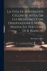 Benvenuto Cellini - La Vita Di Benvenuto Cellini Scritta Da Lui Medesimo, Con Osservazioni E Note. Nuova Ed. Per Cura Di B. Bianchi