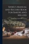 Chica Siebel Institute of Technology - Siebel's Manual and Record Book For Bakers and Millers; Comprising a Concise yet Comprehensive Treatise on Modern Baking, as Also Scientific Informati