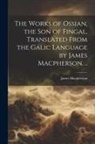 James Macpherson - The Works of Ossian, the son of Fingal, Translated From the Galic Language by James Macpherson