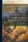 Anonymous - Storia Di Maria Antonietta, Arciduchessa D'austria, Regina Di Francia, Suo Processo E Sua Morte