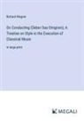 Richard Wagner - On Conducting (Üeber Das Dirigiren); A Treatise on Style in the Execution of Classical Music