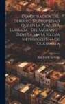 Juan José de Aycinena - Demostracion del Derecho de Propiedad que en la Plazuela llamada ]Del Sagrario] tiene la santa iglesia Metropolitana de Guatemala