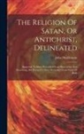 John Hutchinson - The Religion Of Satan, Or Antichrist, Delineated: Supposed To Have Proceeded From Knowledge And Reasoning, But Proved To Have Proceeded From Want Of B