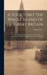 Daniel Defoe - A Tour Thro' The Whole Island Of Great Britain: Divided Into Circuits Or Journies. Containing, I. A Description Of The Principal Cities ... By A Gentl