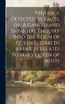 Anonymous - Prejudice Detected by Facts, or, A Candid and Impartial Enquiry Into the Reign of Queen Elizabeth so far as Relates to Mary Queen of Scots