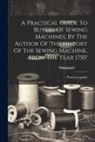 Practical Guide - A Practical Guide To Buyers Of Sewing Machines, By The Author Of 'the History Of The Sewing Machine, From The Year 1750'