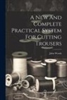 John Woods (Tailor ). - A New And Complete Practical System For Cutting Trousers