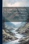 Cennino Cennini - Il Libro Dell'arte, O Trattato Della Pittura