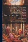 Antonino Bertolotti - Le Arti Minori Alla Corte Di Mantova Nei Secoli Xv, Xvi E Xvii: Ricerche Storiche Negli Archivi Mantovani