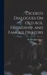 Marcus Tullius Cicero - Cicero's Dialogues On Old Age, Friendship, and Famous Orators
