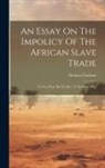 Thomas Clarkson - An Essay On The Impolicy Of The African Slave Trade: In Two Parts. By The Rev. T. Clarkson, M.a