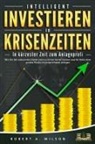 Robert A. Wilson - INTELLIGENT INVESTIEREN in Krisenzeiten - In kürzester Zeit zum Anlageprofi: Wie Sie die turbulenten Zeiten jetzt zu Ihrem Vorteil nutzen und Ihr Geld ohne großes Risiko höchstprofitabel anlegen