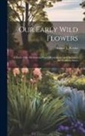 Harriet L. Keeler - Our Early Wild Flowers: A Study of the Herbaceous Plants Blooming in Early Spring in the Northern States