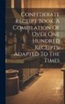 Anonymous - Confederate Receipt Book. A Compilation Of Over One Hundred Receipts, Adapted To The Times