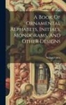 William Gibbs - A Book Of Ornamental Alphabets, Initials, Monograms, And Other Designs