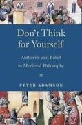Peter Adamson - Don''t Think for Yourself Authority and Belief in Medieval Philosophy