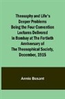 Annie Besant - Theosophy and Life's Deeper Problems Being the Four Convention Lectures Delivered in Bombay at the Fortieth Anniversary of the Theosophical Society, December, 1915