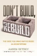 Aaron Betsky - Don't Build, Rebuild The Case for Imaginative Reuse in Architecture