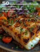 Kelly Johnson - 50 Mediterranean-Inspired Grilled Fish Recipes for Home
