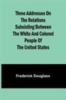 Frederick Douglass - Three addresses on the relations subsisting between the white and colored people of the United States