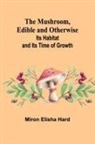 Miron Elisha Hard - The Mushroom, Edible and Otherwise; Its Habitat and its Time of Growth