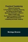 Montagu Browne - Practical Taxidermy; A manual of instruction to the amateur in collecting, preserving, and setting up natural history specimens of all kinds. To which is added a chapter upon the pictorial arrangement of museums. With additional instructions in modelling