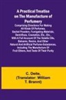 C. Deite - A Practical Treatise on the Manufacture of Perfumery; Comprising directions for making all kinds of perfumes, sachet powders, fumigating materials, dentrifices, cosmetics, etc., etc., with a full account of the volatile oils, balsams, resins, and other na