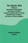 Charles Godfrey Leland - The Mystic Will; A Method of Developing and Strengthening the Faculties of the Mind, through the Awakened Will, by a Simple, Scientific Process Possible to Any Person of Ordinary Intelligence