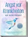 Sonja Rose - Angst vor Krankheiten: Auf in die Freiheit - Das Selbsthilfebuch bei Hypochondrie und akuten Ängsten - Sofortmaßnahmen, Übungen, transformative Techniken und Homöopathie für mehr Lebensqualität