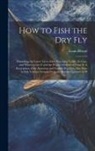 Louis Rhead - How to Fish the dry fly; Describing the Latest Up-to-date Necessary Tackle, its Cost, and Where to get it and the Proper Method of Using it. A Descrip