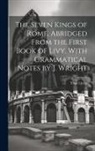 Titus Livius - The Seven Kings of Rome, Abridged From the First Book of Livy, With Grammatical Notes by J. Wright
