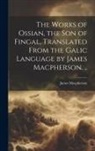 James Macpherson - The Works of Ossian, the son of Fingal, Translated From the Galic Language by James Macpherson