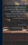 Benvenuto Cellini - La Vita Di Benvenuto Cellini Scritta Da Lui Medesimo, Con Osservazioni E Note. Nuova Ed. Per Cura Di B. Bianchi
