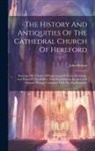 John Britton - The History And Antiquities Of The Cathedral Church Of Hereford: Illustrated By A Series Of Engravings Of Views, Elevations, And Plans Of That Edifice