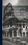 Edward Gibbon - The History Of The Decline And Fall Of The Roman Empire, 8: Complete In Eight Volumes