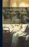 Hodson - How to Become a Trained Nurse: A Manual of Information in Detail: With A Complete List of the Various Training Schools for Nurses in the United State