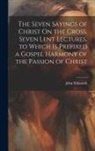 John Edmunds - The Seven Sayings of Christ On the Cross, Seven Lent Lectures, to Which Is Prefixed a Gospel Harmony of the Passion of Christ