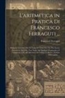 Francesco Ferraguti - L'aritmetica in Pratica Di Francesco Ferraguti ...: Divisa in Tre Libri, Ove Si Tratta Di Tutto Ciò, Che Può Essere Necessario, Ed Utile, Non Tanto Ag