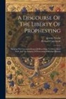 Richard Cattermole, Jeremy Taylor - A Discourse Of The Liberty Of Prophesying: Shewing The Unreasonableness Of Prescribing To Other Men's Faith And The Iniquity Of Persecuting Differing