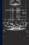 James Moriarty - Arbitration Act, 1892: With the Rules of 24Th March, 1893, Forms and Notes of Cases