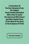 Thomas Haweis - A Translation of the New Testament from the original Greek Humbly Attempted with a View to Assist the Unlearned with Clearer and More Explicit Views of the Mind of the Spirit in the Scriptures of Truth