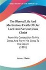 Samuel Clarke - The Blessed Life And Meritorious Death Of Our Lord And Saviour Jesus Christ