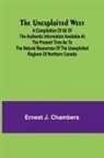 Ernest J. Chambers - The Unexploited West; A Compilation of all of the authentic information available at the present time as to the Natural Resources of the Unexploited Regions of Northern Canada