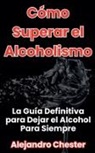 Alejandro Chester - Cómo Superar el Alcoholismo La Guía Definitiva para Dejar el Alcohol Para Siempre