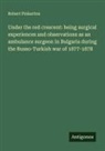 Robert Pinkerton - Under the red crescent: being surgical experiences and observations as an ambulance surgeon in Bulgaria during the Russo-Turkish war of 1877-1878
