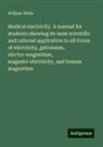 William White - Medical electricity. A manual for students showing its most scientific and rational application to all forms of electricity, galvanism, electro-magnetism, magneto-electricity, and human magnetism