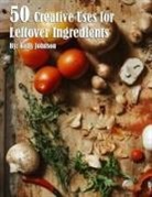 Kelly Johnson - 50 Creative Uses for Leftover Ingredients