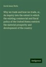 David Ames Wells - Why we trade and how we trade, or, An inquiry into the extent to which the existing commercial and fiscal policy of the United States restricts the material prosperity and development of the country
