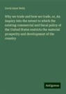David Ames Wells - Why we trade and how we trade, or, An inquiry into the extent to which the existing commercial and fiscal policy of the United States restricts the material prosperity and development of the country