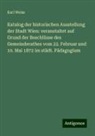 Karl Weiss - Katalog der historischen Ausstellung der Stadt Wien: veranstaltet auf Grund der Beschlüsse des Gemeinderathes vom 22. Februar und 10. Mai 1872 im städt. Pädagogium